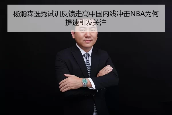 杨瀚森选秀试训反馈走高中国内线冲击NBA为何提速引发关注