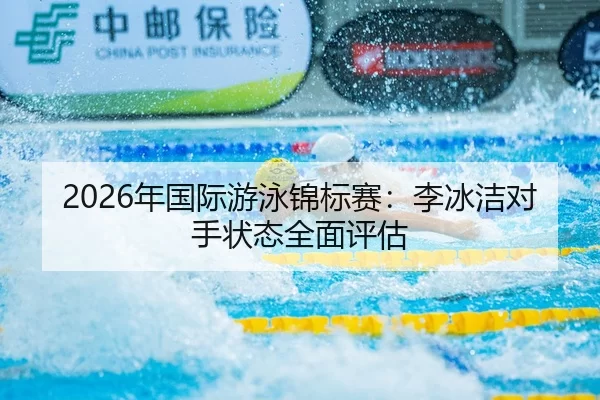 2026年国际游泳锦标赛：李冰洁对手状态全面评估