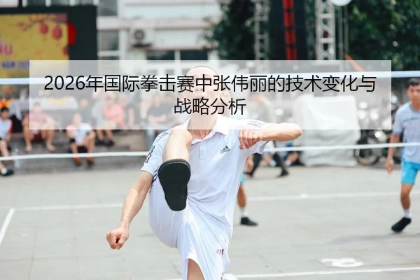 2026年国际拳击赛中张伟丽的技术变化与战略分析