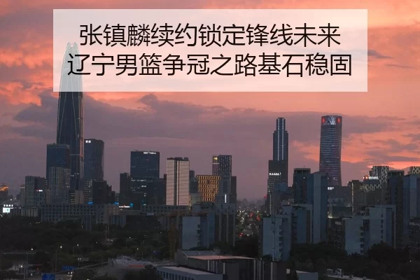 张镇麟续约锁定锋线未来 辽宁男篮争冠之路基石稳固