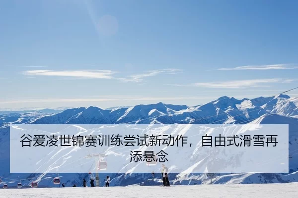 谷爱凌世锦赛训练尝试新动作，自由式滑雪再添悬念