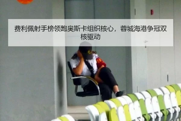 费利佩射手榜领跑奥斯卡组织核心，蓉城海港争冠双核驱动