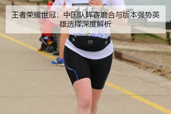 王者荣耀世冠：中国队阵容磨合与版本强势英雄选择深度解析