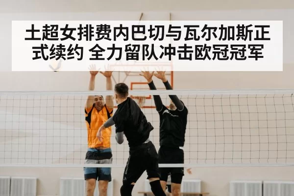 土超女排费内巴切与瓦尔加斯正式续约 全力留队冲击欧冠冠军