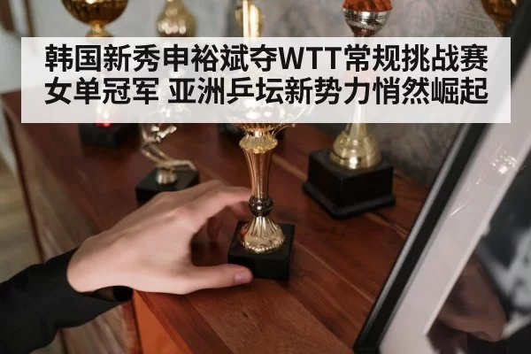 韩国新秀申裕斌夺WTT常规挑战赛女单冠军 亚洲乒坛新势力悄然崛起