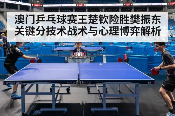 澳门乒乓球赛王楚钦险胜樊振东关键分技术战术与心理博弈解析