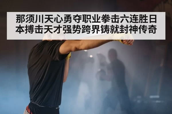那须川天心勇夺职业拳击六连胜日本搏击天才强势跨界铸就封神传奇
