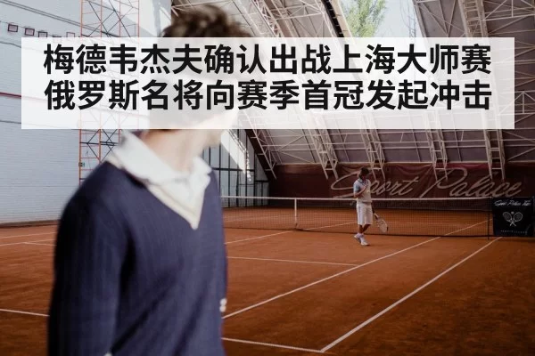 梅德韦杰夫确认出战上海大师赛 俄罗斯名将向赛季首冠发起冲击